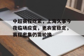 关于中超赛程吃紧，上海久事今夜临场应变，更衣室稳定，赛程密集仍需轮换的信息-满冠体育
